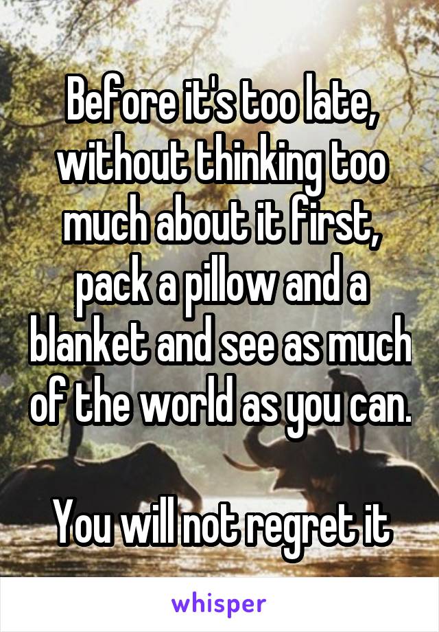Before it's too late, without thinking too much about it first, pack a pillow and a blanket and see as much of the world as you can. 
You will not regret it