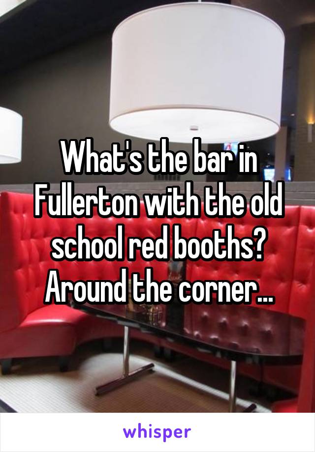 What's the bar in Fullerton with the old school red booths? Around the corner...