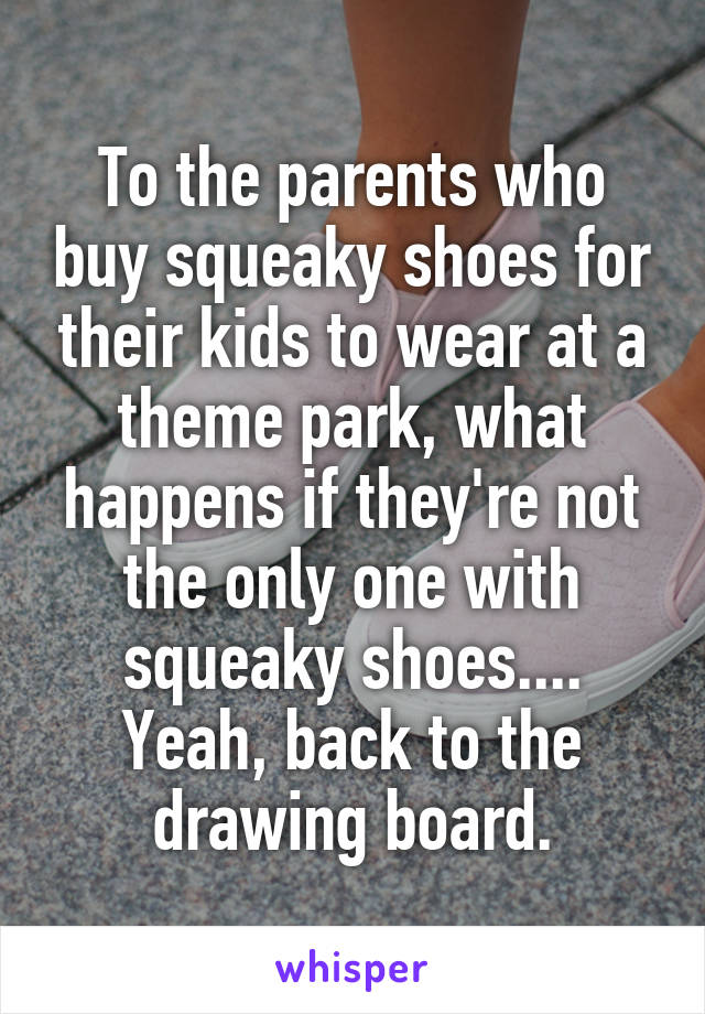 To the parents who buy squeaky shoes for their kids to wear at a theme park, what happens if they're not the only one with squeaky shoes.... Yeah, back to the drawing board.