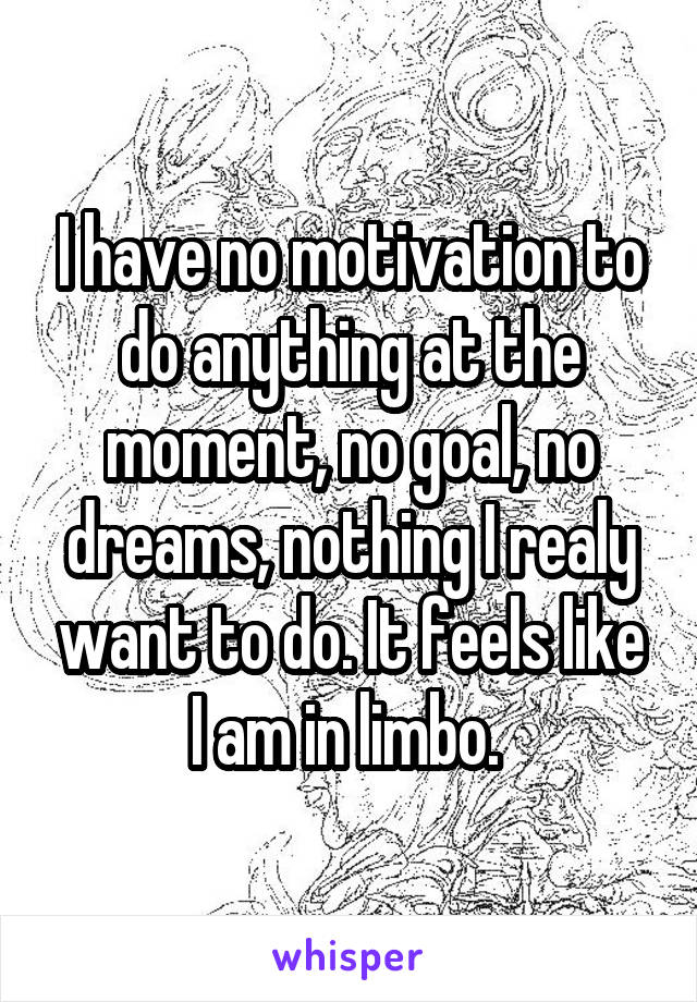 I have no motivation to do anything at the moment, no goal, no dreams, nothing I realy want to do. It feels like I am in limbo. 