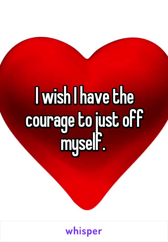 I wish I have the courage to just off myself. 