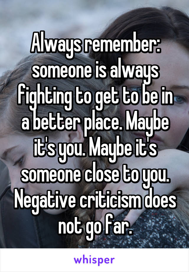 Always remember: someone is always fighting to get to be in a better place. Maybe it's you. Maybe it's someone close to you. Negative criticism does not go far.