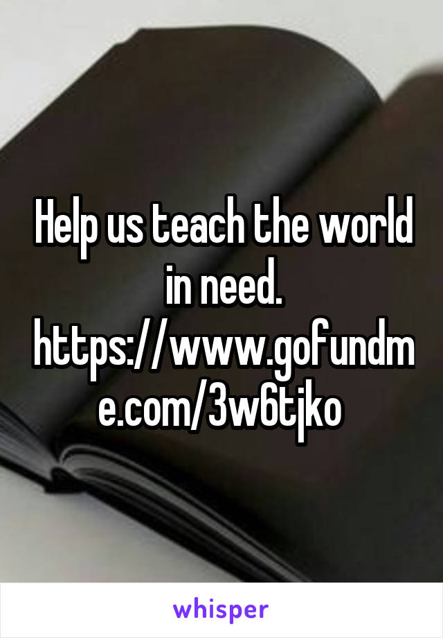 Help us teach the world in need. https://www.gofundme.com/3w6tjko 