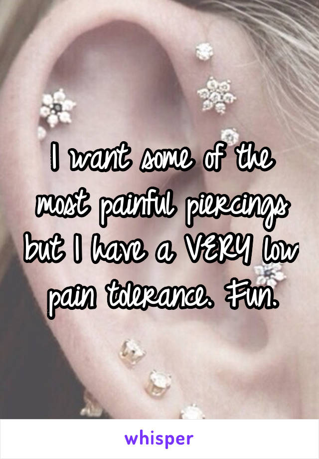 I want some of the most painful piercings but I have a VERY low pain tolerance. Fun.