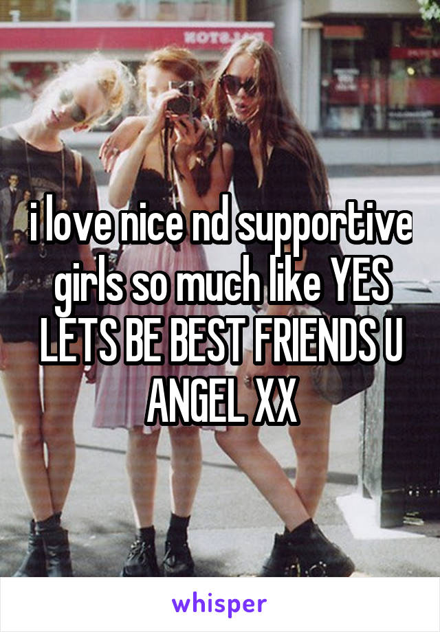 i love nice nd supportive girls so much like YES LETS BE BEST FRIENDS U ANGEL XX