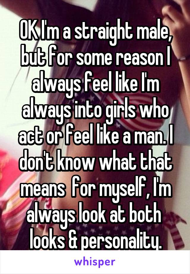 OK I'm a straight male, but for some reason I always feel like I'm always into girls who act or feel like a man. I don't know what that means  for myself, I'm always look at both  looks & personality.