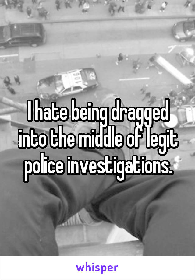 I hate being dragged into the middle of legit police investigations.