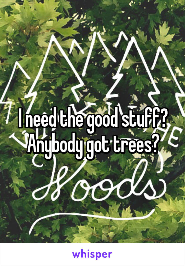 I need the good stuff? Anybody got trees?