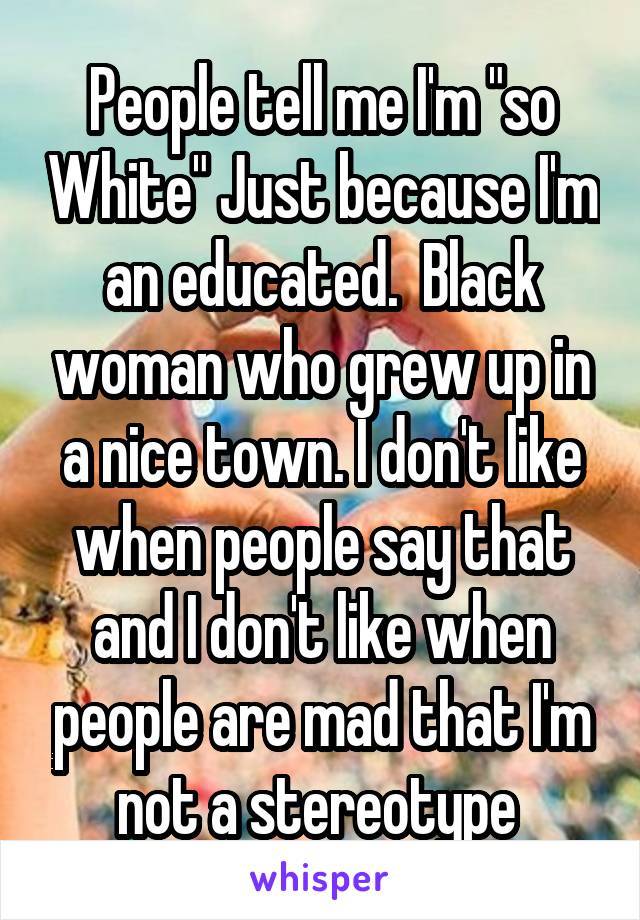 People tell me I'm "so White" Just because I'm an educated.  Black woman who grew up in a nice town. I don't like when people say that and I don't like when people are mad that I'm not a stereotype 