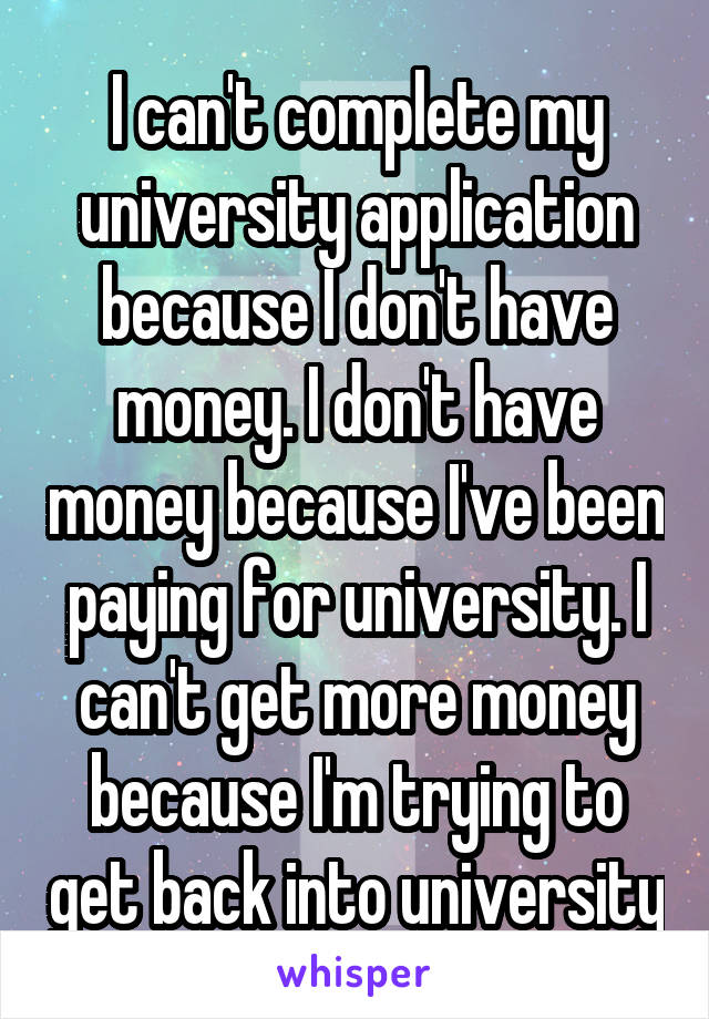 I can't complete my university application because I don't have money. I don't have money because I've been paying for university. I can't get more money because I'm trying to get back into university