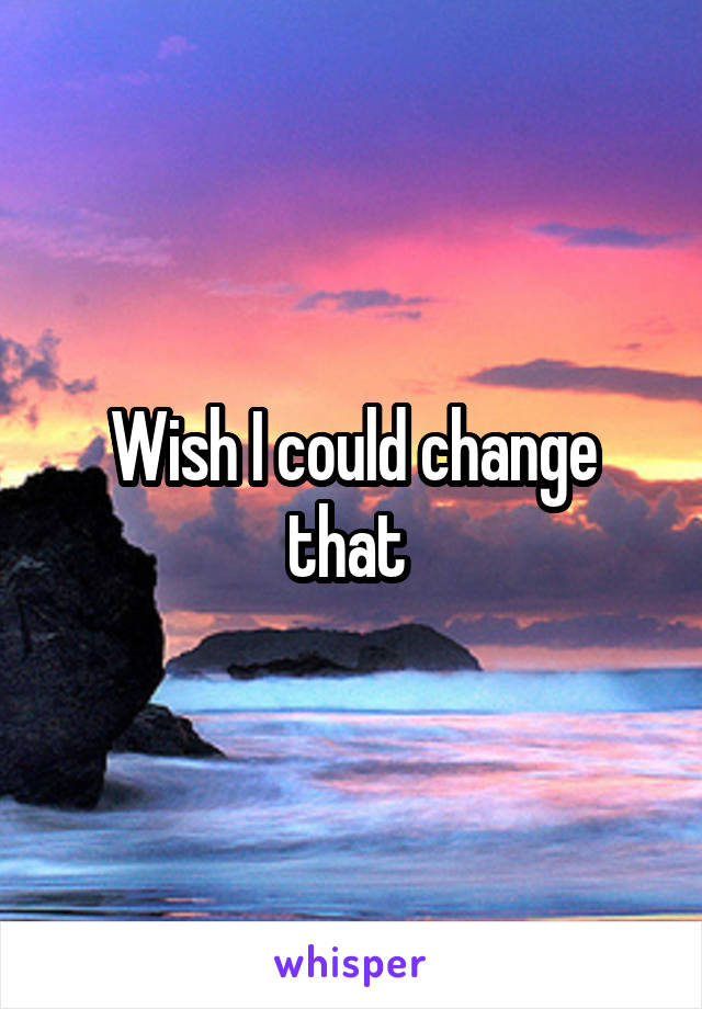 Wish I could change that 