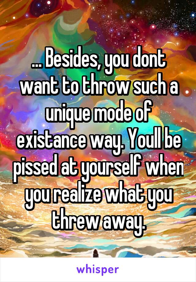 ... Besides, you dont want to throw such a unique mode of existance way. Youll be pissed at yourself when you realize what you threw away.