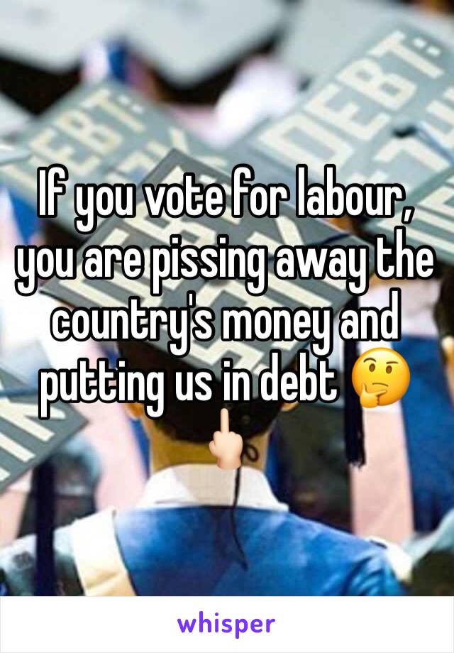If you vote for labour, you are pissing away the country's money and putting us in debt 🤔🖕🏻