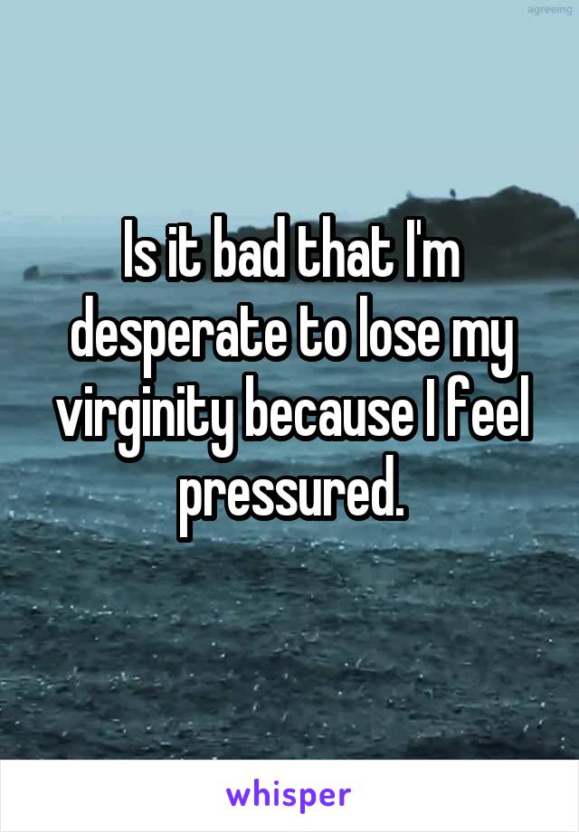 Is it bad that I'm desperate to lose my virginity because I feel pressured.
