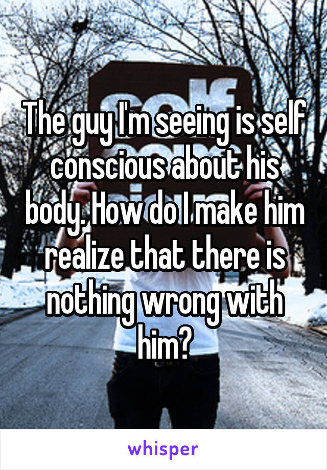 The guy I'm seeing is self conscious about his body. How do I make him realize that there is nothing wrong with him?