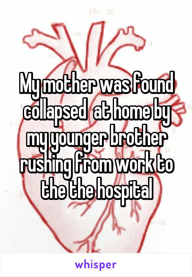 My mother was found collapsed  at home by my younger brother rushing from work to the the hospital