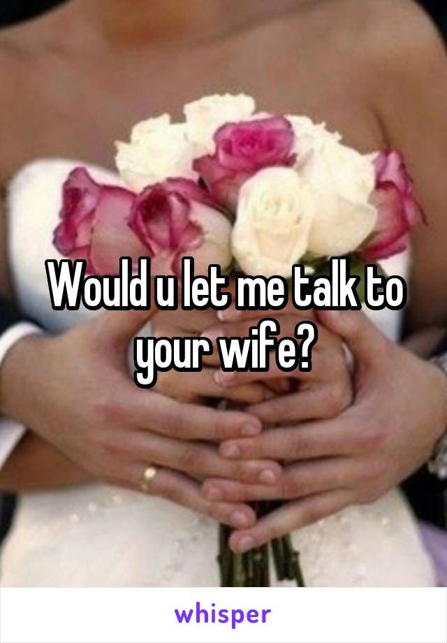 Would u let me talk to your wife?