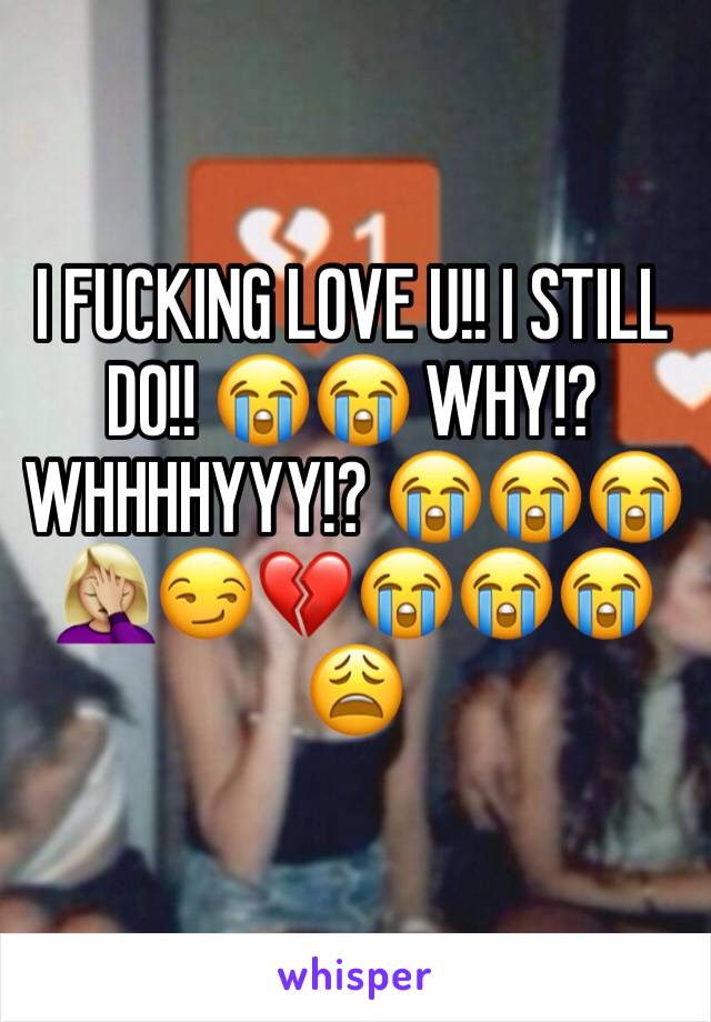 I FUCKING LOVE U!! I STILL DO!! 😭😭 WHY!? WHHHHYYY!? 😭😭😭🤦🏼‍♀️😏💔😭😭😭😩
