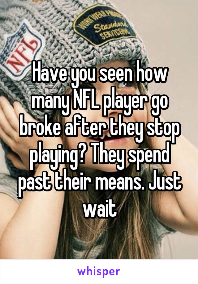 Have you seen how many NFL player go broke after they stop playing? They spend past their means. Just wait