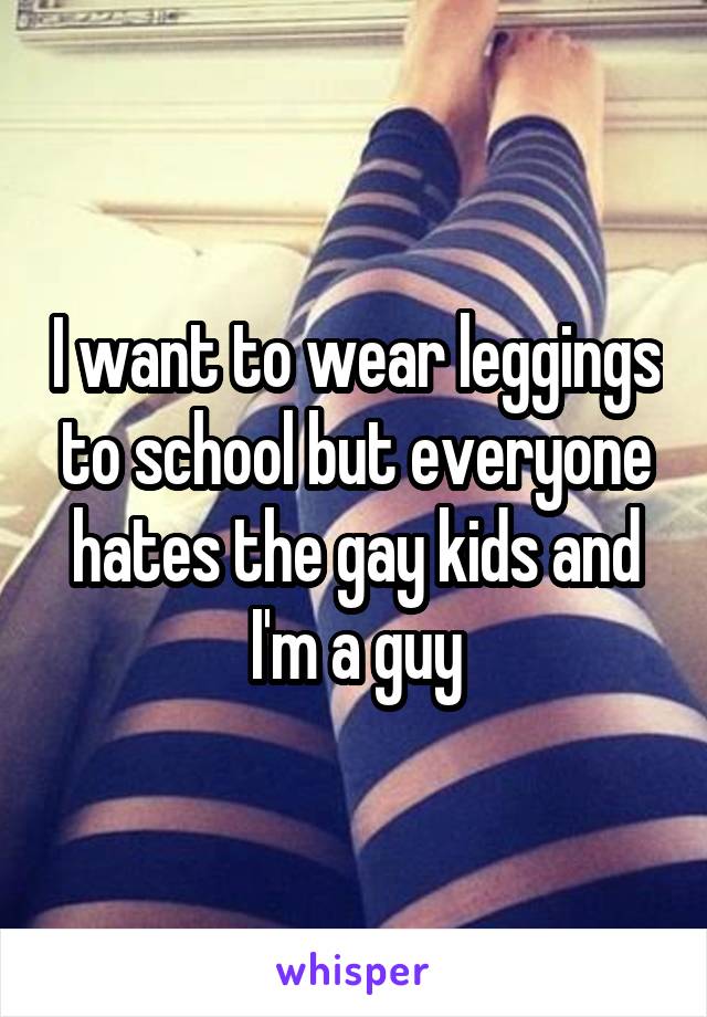 I want to wear leggings to school but everyone hates the gay kids and I'm a guy