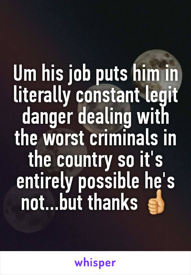 Um his job puts him in literally constant legit danger dealing with the worst criminals in the country so it's entirely possible he's not...but thanks 👍