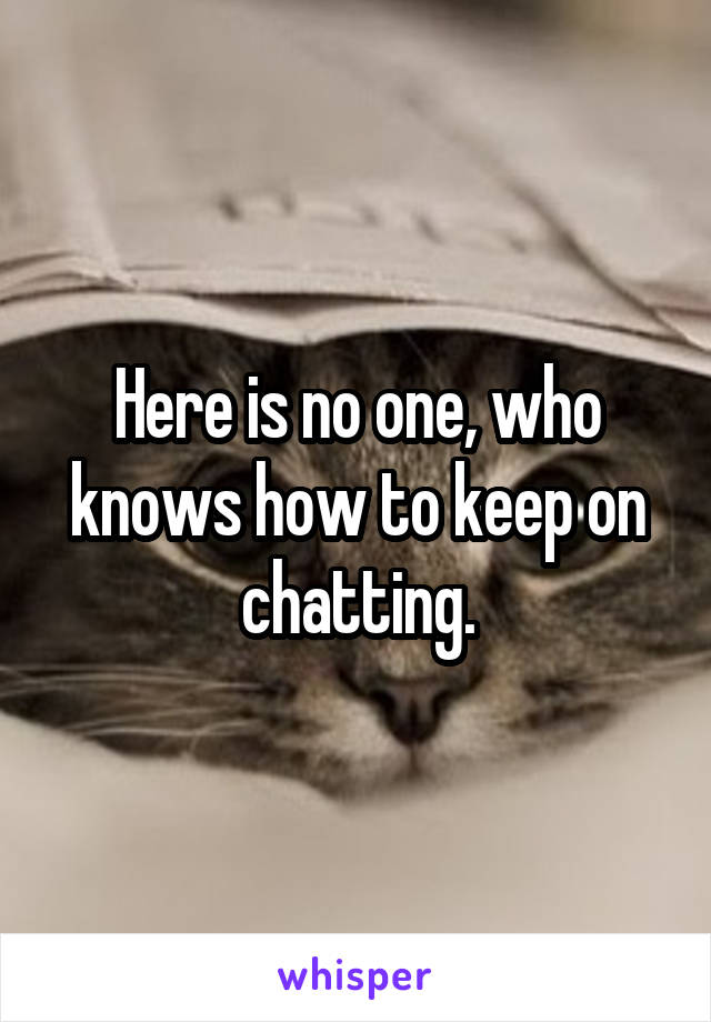 Here is no one, who knows how to keep on chatting.