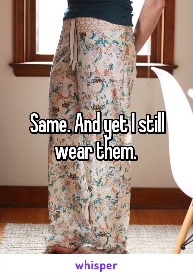 Same. And yet I still wear them. 