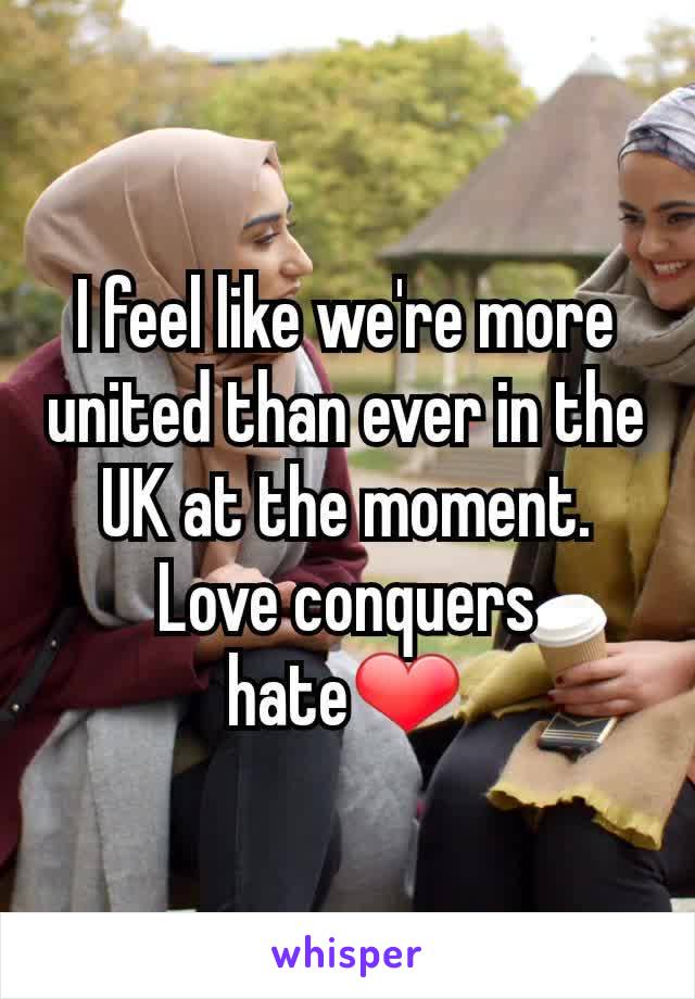 I feel like we're more united than ever in the UK at the moment. Love conquers hate❤