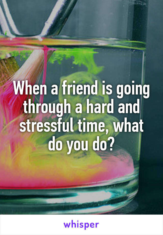 When a friend is going through a hard and stressful time, what do you do?