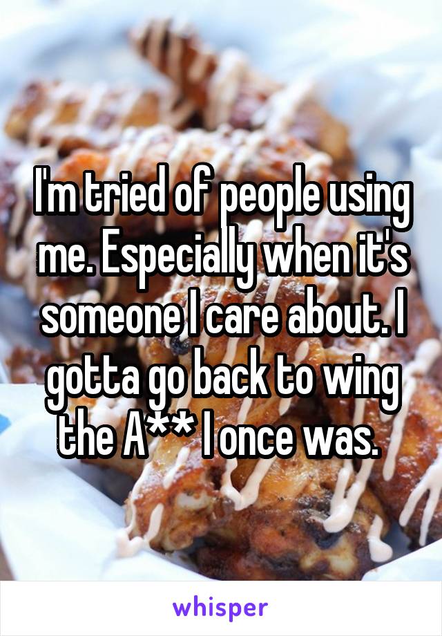 I'm tried of people using me. Especially when it's someone I care about. I gotta go back to wing the A** I once was. 