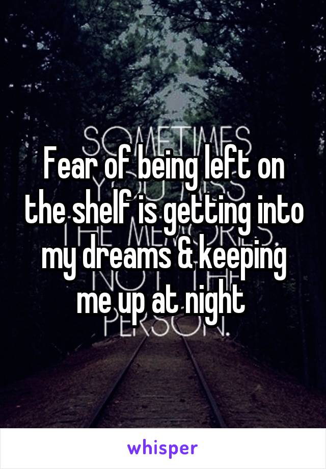 Fear of being left on the shelf is getting into my dreams & keeping me up at night 