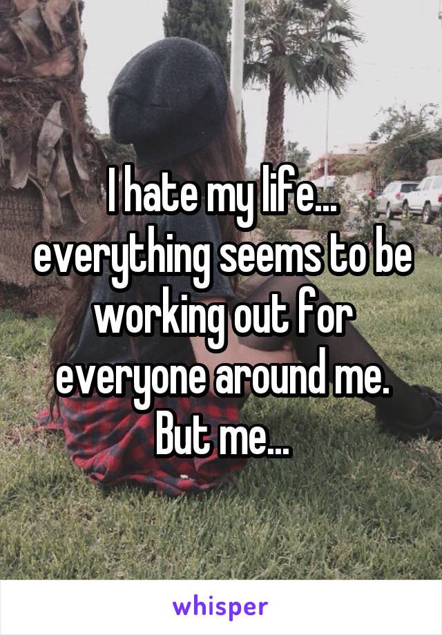 I hate my life... everything seems to be working out for everyone around me. But me...