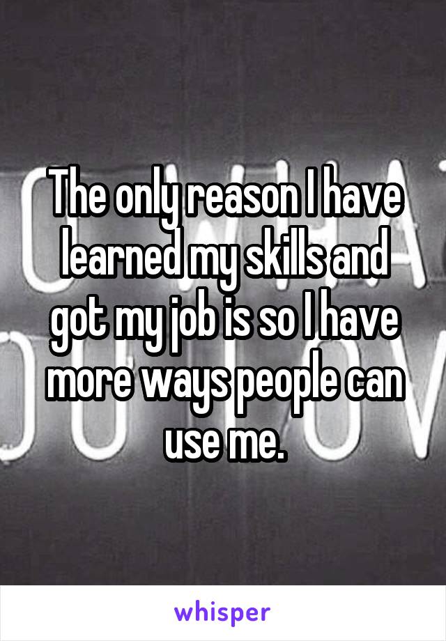 The only reason I have learned my skills and got my job is so I have more ways people can use me.