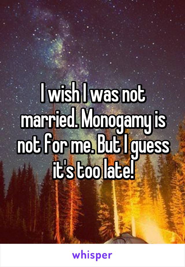 I wish I was not married. Monogamy is not for me. But I guess it's too late!