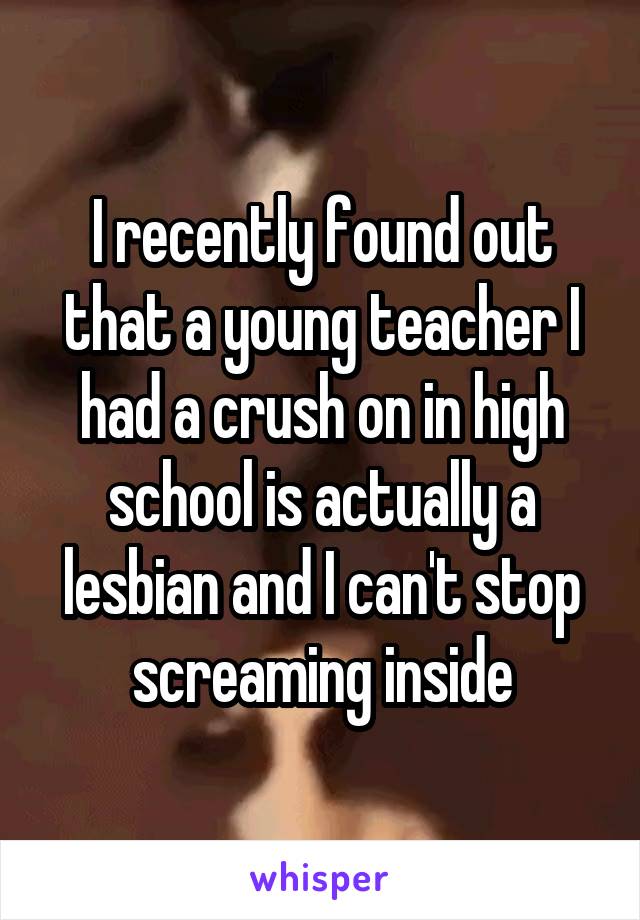 I recently found out that a young teacher I had a crush on in high school is actually a lesbian and I can't stop screaming inside