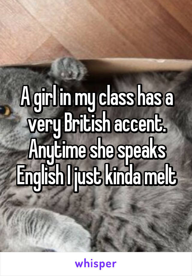 A girl in my class has a very British accent. Anytime she speaks English I just kinda melt