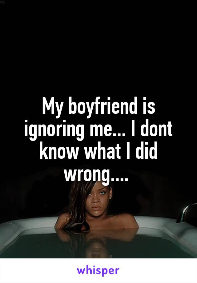 My boyfriend is ignoring me... I dont know what I did wrong.... 