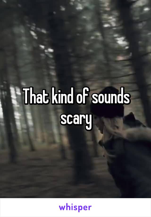 That kind of sounds scary