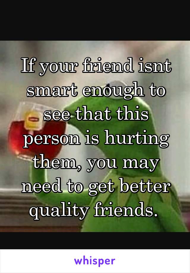 If your friend isnt smart enough to see that this person is hurting them, you may need to get better quality friends. 