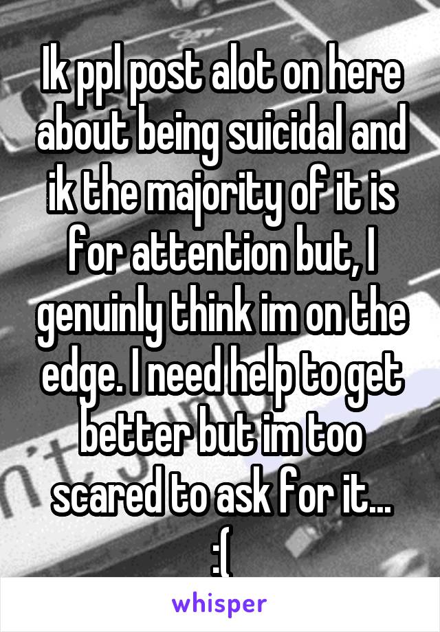 Ik ppl post alot on here about being suicidal and ik the majority of it is for attention but, I genuinly think im on the edge. I need help to get better but im too scared to ask for it...
:(
