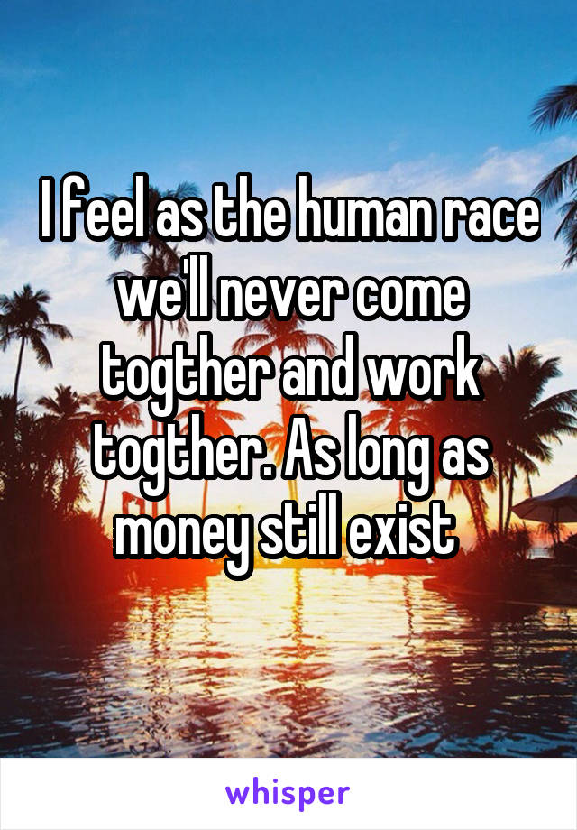 I feel as the human race we'll never come togther and work togther. As long as money still exist 
