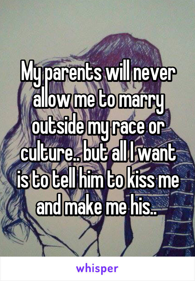 My parents will never allow me to marry outside my race or culture.. but all I want is to tell him to kiss me and make me his.. 