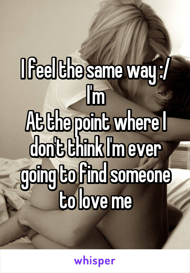 I feel the same way :/ I'm
At the point where I don't think I'm ever going to find someone to love me