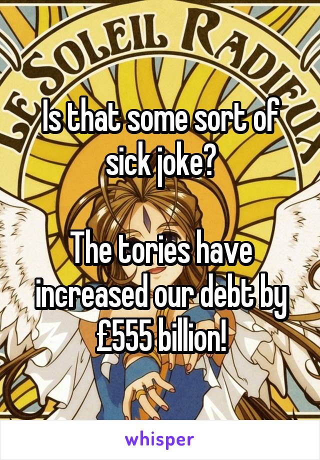 Is that some sort of sick joke?

The tories have increased our debt by £555 billion!