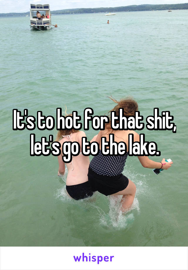 It's to hot for that shit, let's go to the lake.