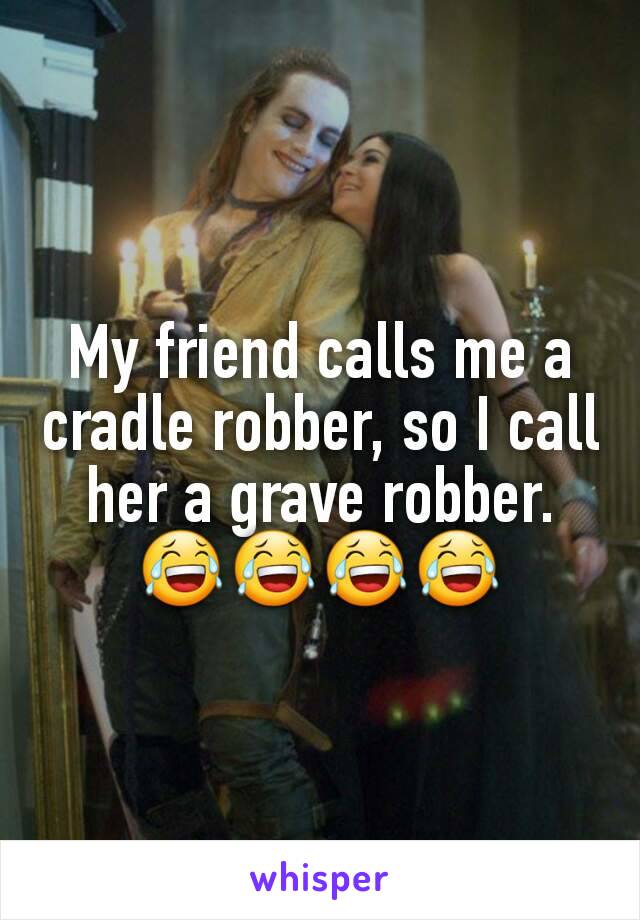 My friend calls me a cradle robber, so I call her a grave robber. 😂😂😂😂