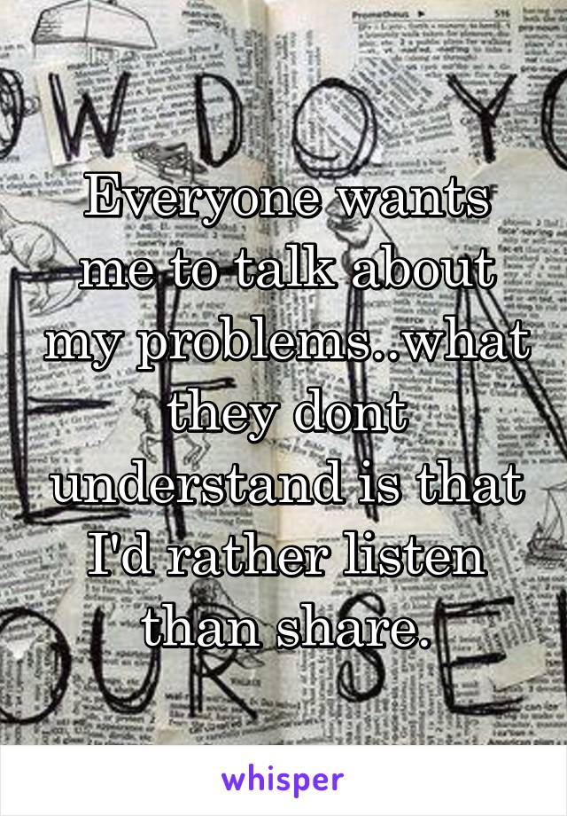 Everyone wants me to talk about my problems..what they dont understand is that I'd rather listen than share.