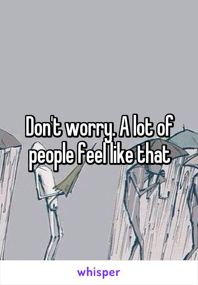 Don't worry. A lot of people feel like that