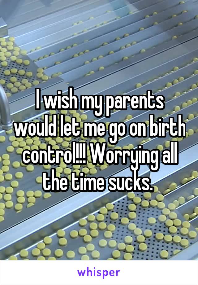 I wish my parents would let me go on birth control!!! Worrying all the time sucks. 