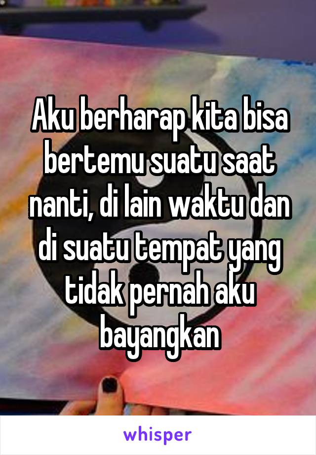 Aku berharap kita bisa bertemu suatu saat nanti, di lain waktu dan di suatu tempat yang tidak pernah aku bayangkan